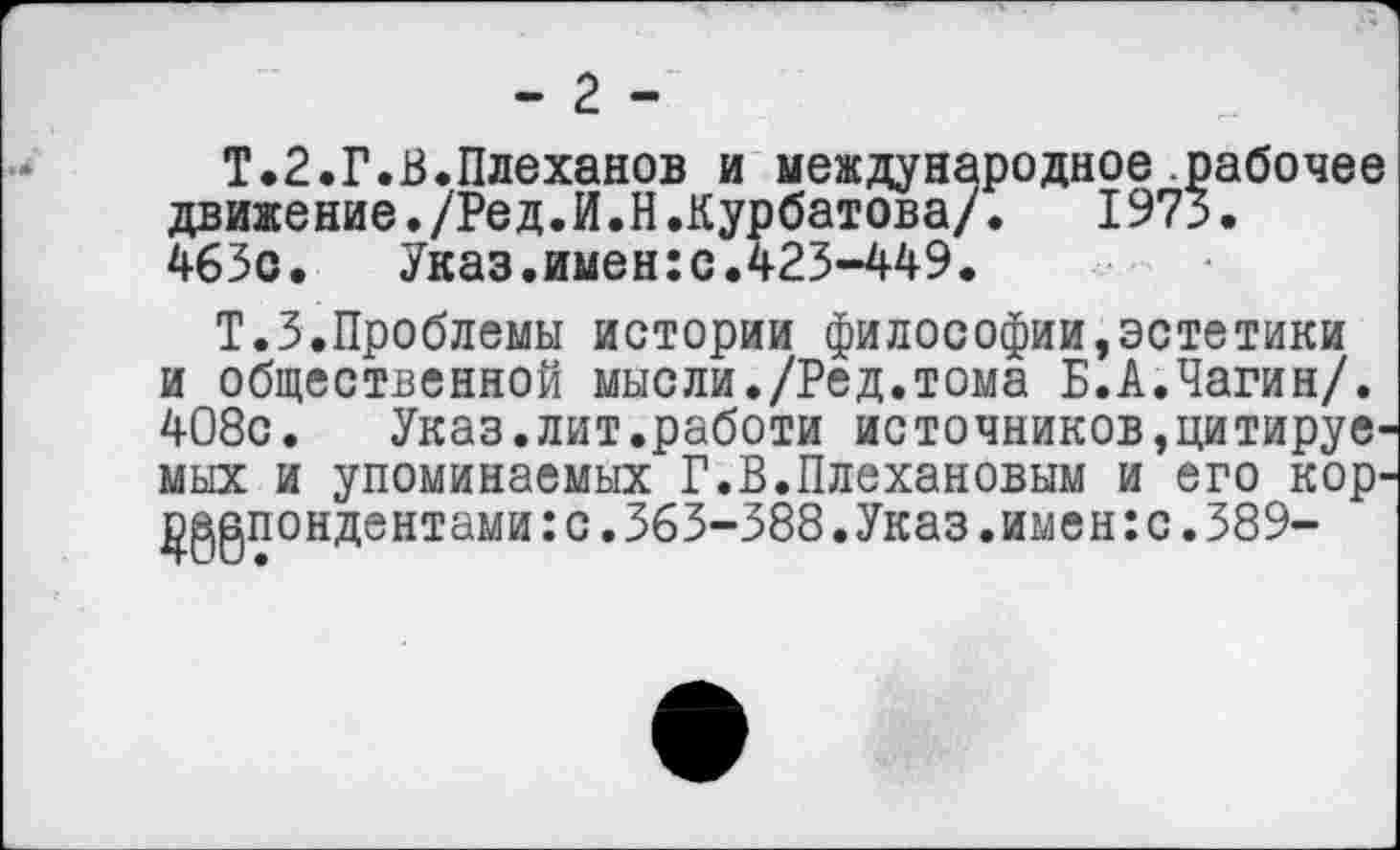 ﻿- 2 -
Т.2.Г.В.Плеханов и международное рабочее движение./Ред.И.Н.Курбатова/. 1973. 463с.	Указ.имен:с.423-449.
Т.З.Проблемы истории философии,эстетики и общественной мысли./Ред.тома Б.А.Чагин/. 408с. Указ.лит.работи источников»цитируемых и упоминаемых Г.В.Плехановым и его кор-р^пондентами:с.363-388.Указ.имен:с.389-